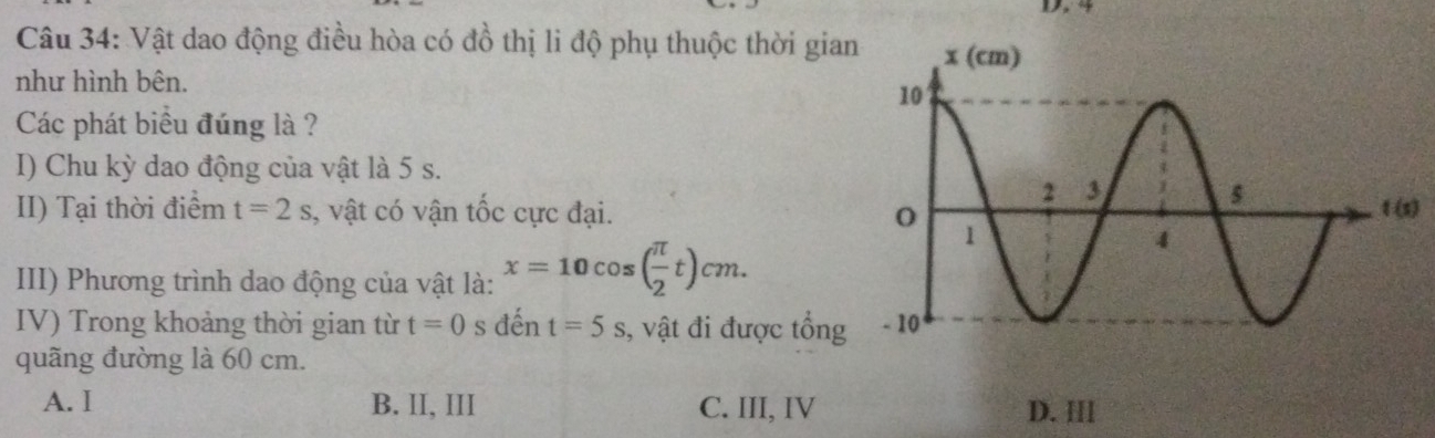 Vật dao động điều hòa có đồ thị li độ phụ thuộc thời gian
như hình bên.
Các phát biểu đúng là ?
I) Chu kỳ dao động của vật là 5 s.
II) Tại thời điểm t=2s , vật có vận tốc cực đại.)
III) Phương trình dao động của vật là: x=10cos ( π /2 t)cm.
IV) Trong khoảng thời gian từ t=0 s đến t=5s , vật đi được tổng
quãng đường là 60 cm.
A. I B. II, III C. III, IV D. Ⅲ