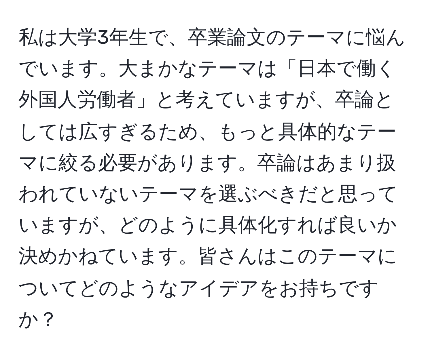 私は大学3年生で、卒業論文のテーマに悩んでいます。大まかなテーマは「日本で働く外国人労働者」と考えていますが、卒論としては広すぎるため、もっと具体的なテーマに絞る必要があります。卒論はあまり扱われていないテーマを選ぶべきだと思っていますが、どのように具体化すれば良いか決めかねています。皆さんはこのテーマについてどのようなアイデアをお持ちですか？