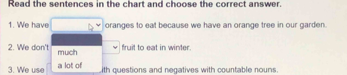 Read the sentences in the chart and choose the correct answer. 
1. We have oranges to eat because we have an orange tree in our garden. 
2. We don't much 
fruit to eat in winter. 
3. We use a lot of 
ith questions and negatives with countable nouns.