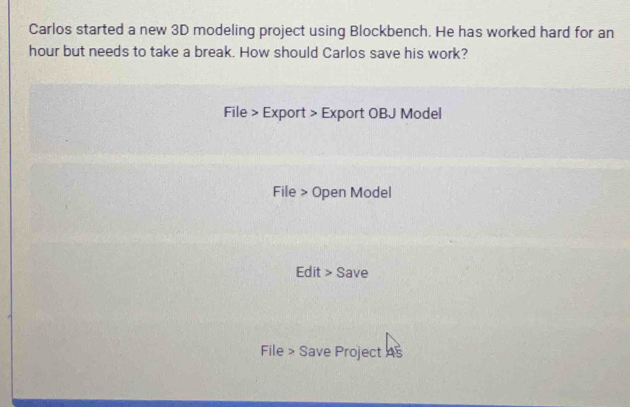 Carlos started a new 3D modeling project using Blockbench. He has worked hard for an
hour but needs to take a break. How should Carlos save his work? 
File > Export > Export OBJ Model 
File > Open Model 
Edit > Save 
File > Save Project As