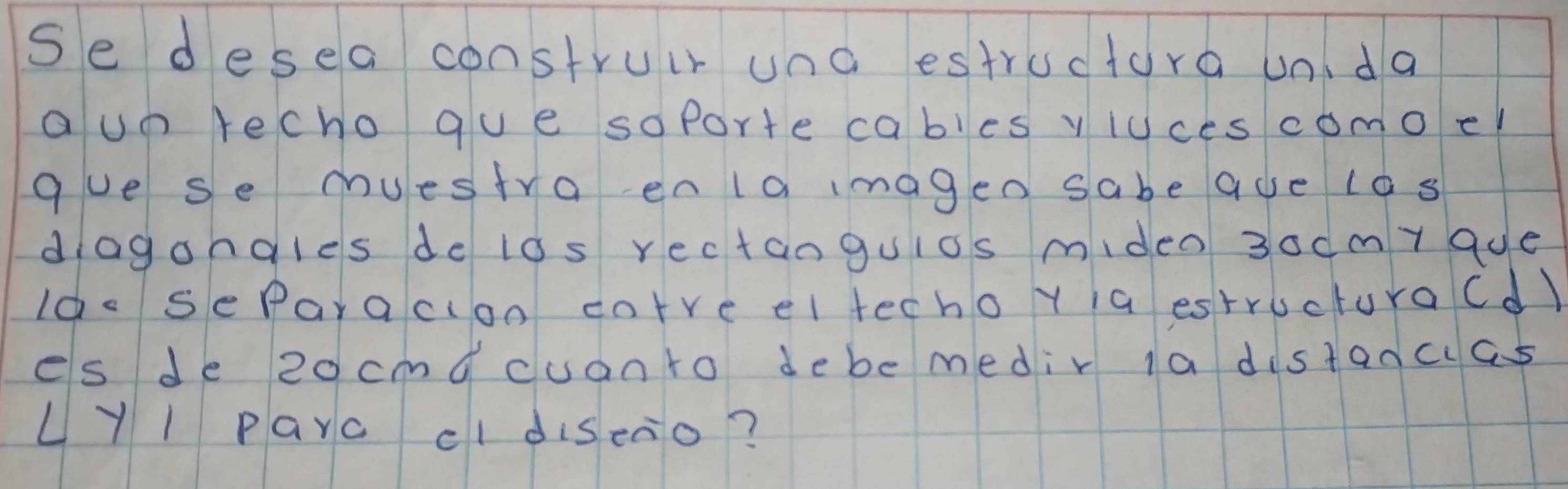 se desea construir una estructora unda 
a un recho gue soporte cables yluces comoel 
gue se muestra enla imagen sabe aue los 
diagongles de los rectanguios miden 3ocmy 9ue 
Ido seParaclon cotre el techo y ia estructuraCd) 
es de 2ocmqcuanto debe medir la distancas 
LYl Parc cldiseao?