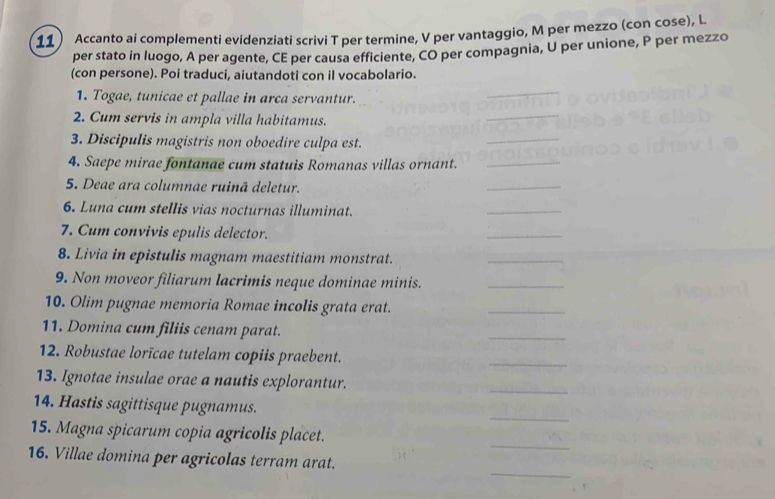 Accanto ai complementi evidenziati scrivi T per termine, V per vantaggio, M per mezzo (con cose), L 
per stato in luogo, A per agente, CE per causa efficiente, CO per compagnia, U per unione, P per mezzo 
(con persone). Poi traduci, aiutandoti con il vocabolario. 
1. Togae, tunicae et pallae in arca servantur. 
2. Cum servis in ampla villa habitamus. 
3. Discipulis magistris non oboedire culpa est. 
4. Saepe mirae fontanae cum statuis Romanas villas ornant. 
5. Deae ara columnae ruinā deletur. 
6. Luna cum stellis vias nocturnas illuminat. 
7. Cum convivis epulis delector. 
_ 
8. Livia in epistulis magnam maestitiam monstrat. 
_ 
9. Non moveor filiarum lacrimis neque dominae minis._ 
10. Olim pugnae memoria Romae incolis grata erat. 
_ 
11. Domina cum filiis cenam parat. 
_ 
12. Robustae lorīcae tutelam copiis praebent. 
_ 
13. Ignotae insulae orae a nautis explorantur. 
_ 
_ 
14. Hastis sagittisque pugnamus. 
_ 
15. Magna spicarum copia agricolis placet. 
_ 
16. Villae domina per agricolas terram arat.