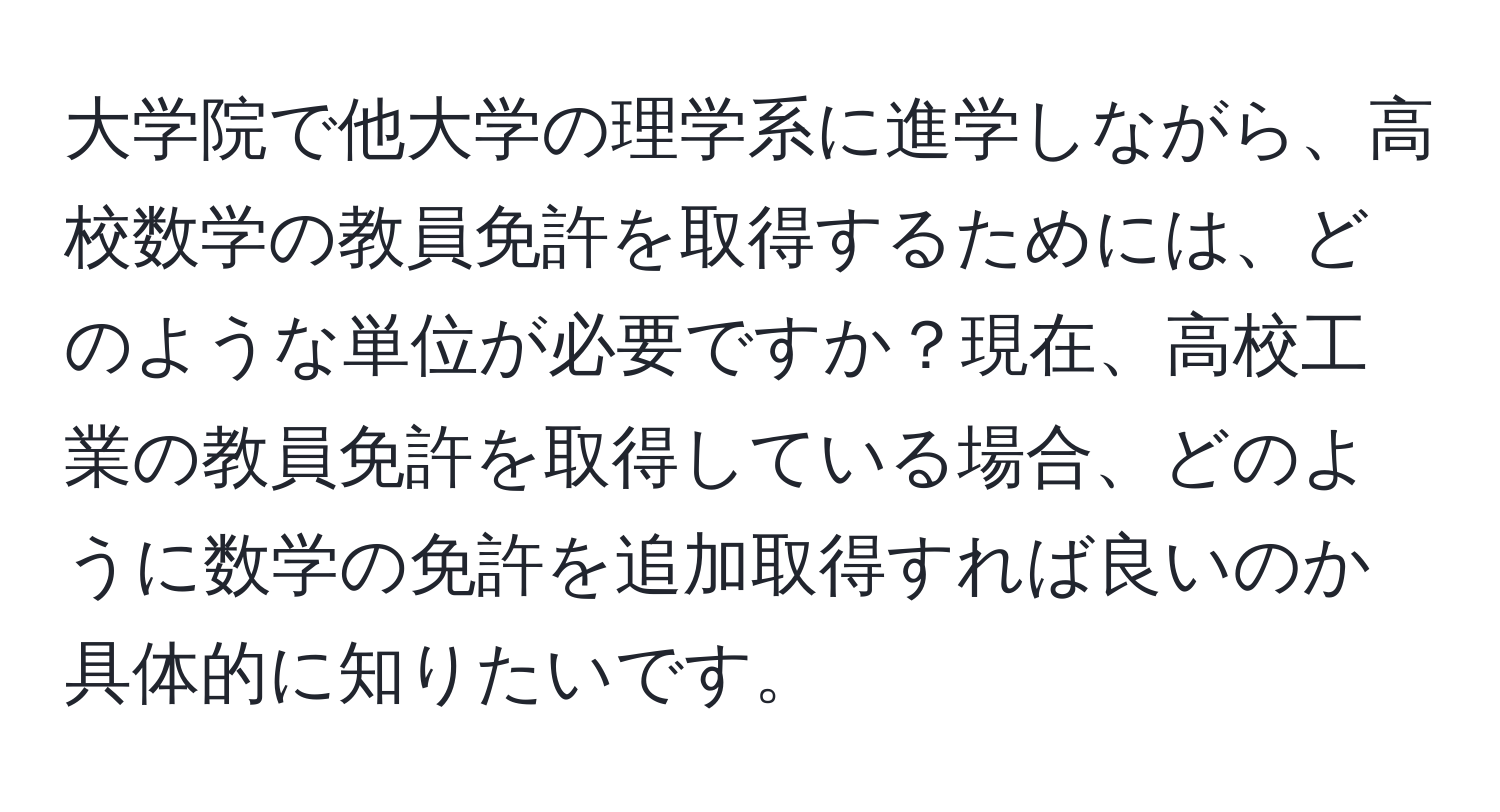 大学院で他大学の理学系に進学しながら、高校数学の教員免許を取得するためには、どのような単位が必要ですか？現在、高校工業の教員免許を取得している場合、どのように数学の免許を追加取得すれば良いのか具体的に知りたいです。