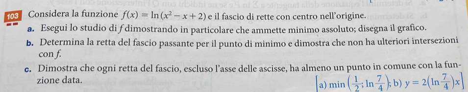 103 Considera la funzione f(x)=ln (x^2-x+2) e il fascio di rette con centro nell’origine. 
a. Esegui lo studio di f dimostrando in particolare che ammette minimo assoluto; disegna il grafico. 
b. Determina la retta del fascio passante per il punto di minimo e dimostra che non ha ulteriori intersezioni 
con f. 
c. Dimostra che ogni retta del fascio, escluso l’asse delle ascisse, ha almeno un punto in comune con la fun- 
zione data. 
a) min( 1/2 ;ln  7/4 ); b) y=2(ln  7/4 )x]