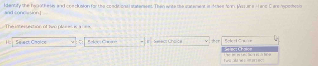 ldentify the hypothesis and conclusion for the conditional statement. Then write the statement in if-then form. (Assume H and C are hypothesis 
and conclusion.) 
The intersection of two planes is a line.
H : Select Choice C : Select Choice : If Select Choice then Select Choice 
Select Choice 
the intersection is a line 
two planes intersect