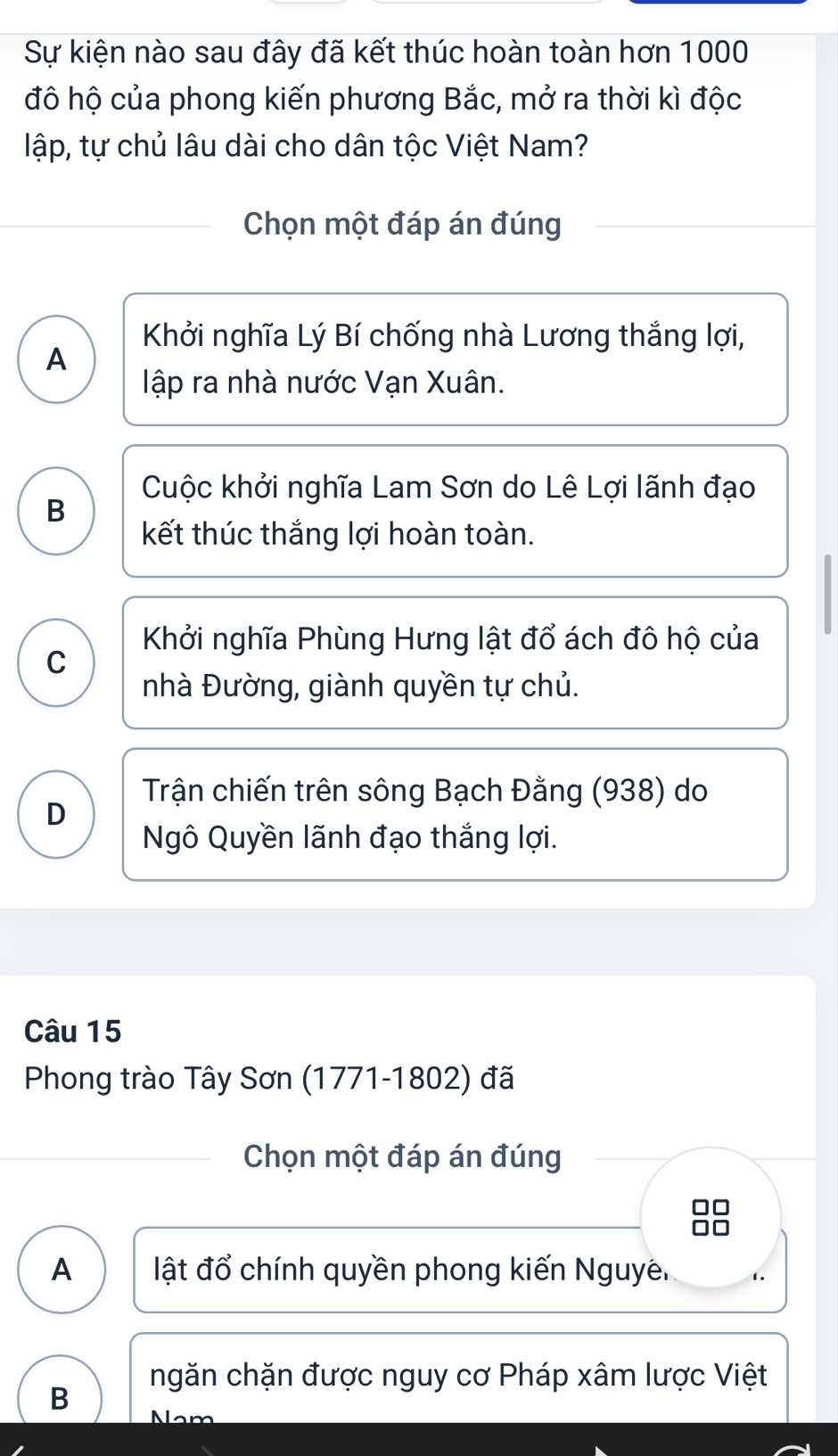 Sự kiện nào sau đây đã kết thúc hoàn toàn hơn 1000
đô hộ của phong kiến phương Bắc, mở ra thời kì độc
lập, tự chủ lâu dài cho dân tộc Việt Nam?
Chọn một đáp án đúng
Khởi nghĩa Lý Bí chống nhà Lương thắng lợi,
A
lập ra nhà nước Vạn Xuân.
Cuộc khởi nghĩa Lam Sơn do Lê Lợi lãnh đạo
B
kết thúc thắng lợi hoàn toàn.
Khởi nghĩa Phùng Hưng lật đổ ách đô hộ của
C
nhà Đường, giành quyền tự chủ.
Trận chiến trên sông Bạch Đằng (938) do
D
Ngô Quyền lãnh đạo thắng lợi.
Câu 15
Phong trào Tây Sơn (1771-1802) đã
Chọn một đáp án đúng
A ật đổ chính quyền phong kiến Nguyê.
ngăn chặn được nguy cơ Pháp xâm lược Việt
B N