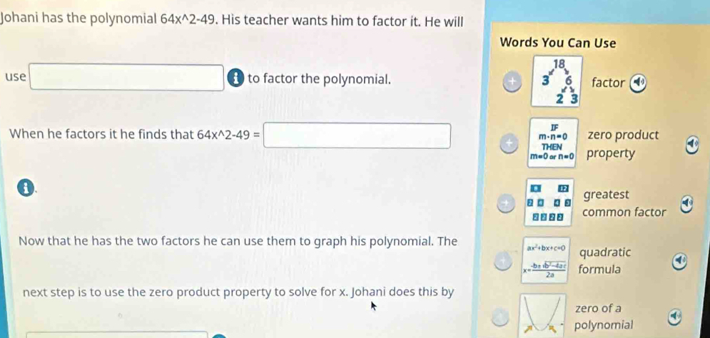 Johani has the polynomial 64x^(wedge)2-49. His teacher wants him to factor it. He will 
Words You Can Use 
use □ t to factor the polynomial. 3^(18)_23 hline endarray  factor 
□ 
When he factors it he finds that 64x^(wedge)2-49=□ m· n=0 zero product 
THEN
m=0 or n=0 property 
0 
greatest 
common factor 
Now that he has the two factors he can use them to graph his polynomial. The ax^2+bx+c=0 quadratic 4
x= (-b± sqrt(b^2-4ac))/2a  formula 
next step is to use the zero product property to solve for x. Johani does this by 
zero of a 

polynomial