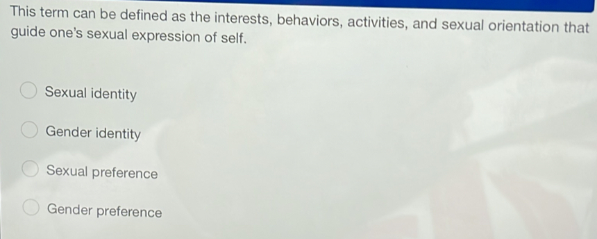 This term can be defined as the interests, behaviors, activities, and sexual orientation that
guide one's sexual expression of self.
Sexual identity
Gender identity
Sexual preference
Gender preference