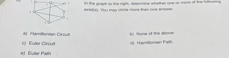 To. 1
2 J In the graph to the right, determine whether one or more of the following
4
D 7 exist(s). You may circle more than one answer.
。
s
a) Hamiltonian Circuit b) None of the above
c) Euler Circuit d) Hamiltonian Path
e) Euler Path