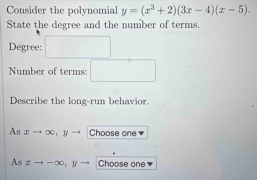 Consider the polynomial y=(x^3+2)(3x-4)(x-5). 
State the degree and the number of terms. 
Degree: □ 
Number of terms: □ 
Describe the long-run behavior. 
As xto ∈fty , yto Choose one 
As xto -∈fty , y - Choose one