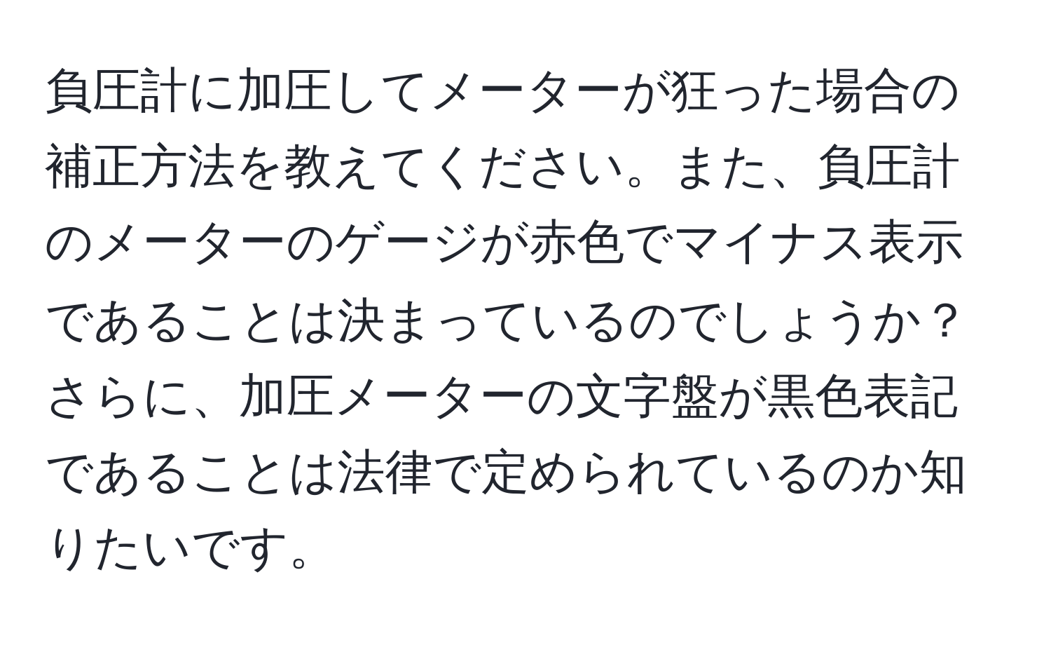 負圧計に加圧してメーターが狂った場合の補正方法を教えてください。また、負圧計のメーターのゲージが赤色でマイナス表示であることは決まっているのでしょうか？さらに、加圧メーターの文字盤が黒色表記であることは法律で定められているのか知りたいです。