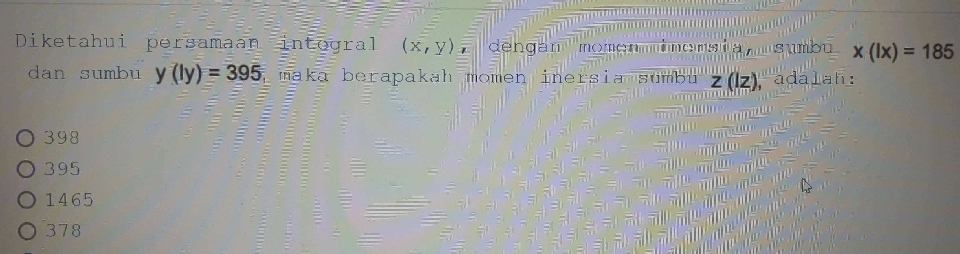 Diketahui persamaan integral (x,y) , dengan momen inersia, sumbu x(lx)=185
dan sumbu y(ly)=395 ,maka berapakah momen inersia sumbu z(Iz) ,adalah:
398
395
1465
378