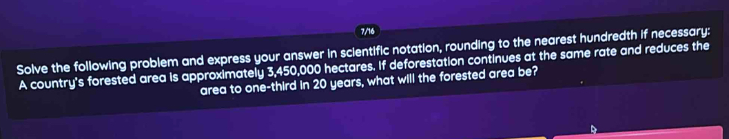 7/16 
Solve the following problem and express your answer in scientific notation, rounding to the nearest hundredth if necessary: 
A country's forested area is approximately 3,450,000 hectares. If deforestation continues at the same rate and reduces the 
area to one-third in 20 years, what will the forested area be?