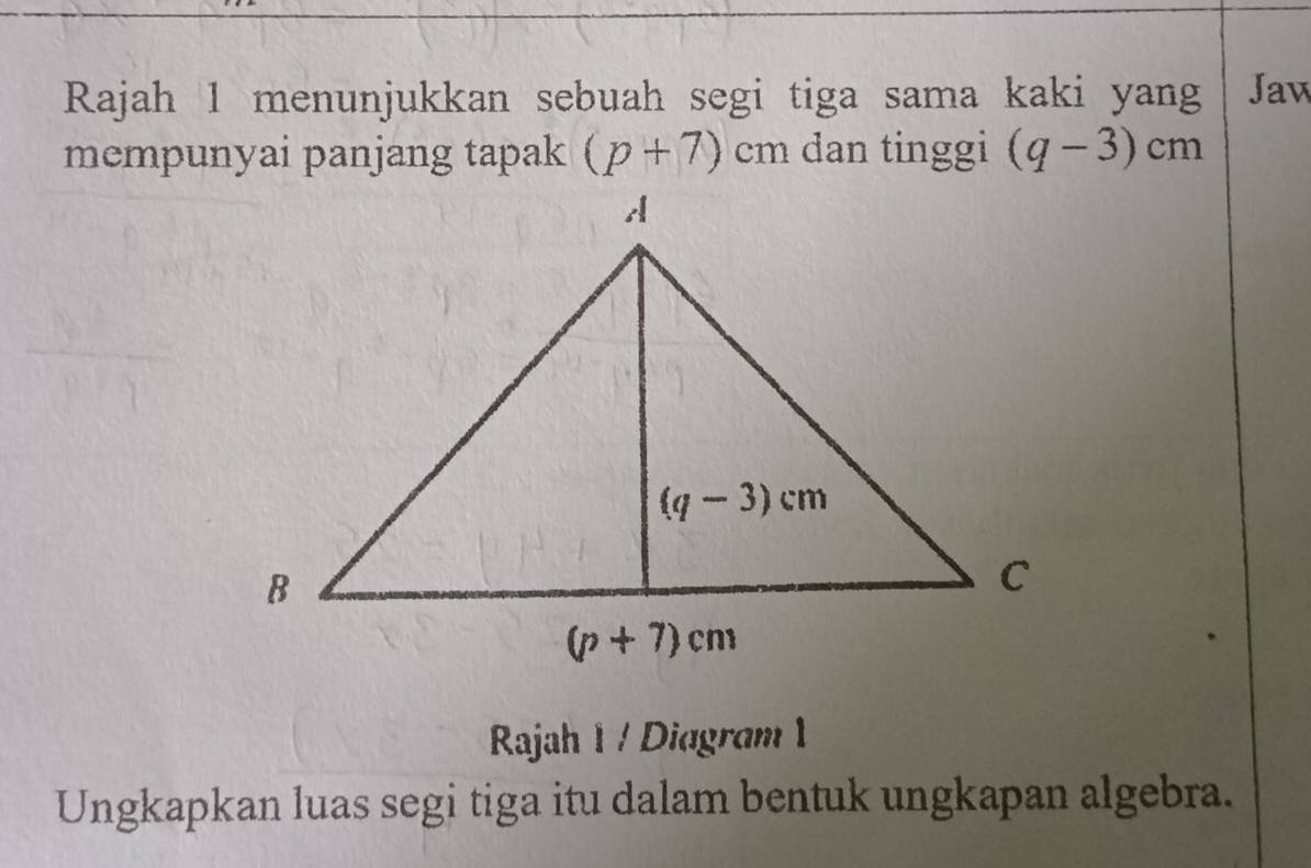 Rajah 1 menunjukkan sebuah segi tiga sama kaki yang Jaw
mempunyai panjang tapak (p+7)cm dan tinggi (q-3)cm
Rajah 1 / Diagram 1
Ungkapkan luas segi tiga itu dalam bentuk ungkapan algebra.