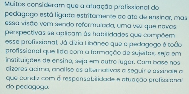 Muitos consideram que a atuação profissional do 
pedagogo está ligada estritamente ao ato de ensinar, mas 
essa visão vem sendo reformulada, uma vez que novas 
perspectivas se aplicam às habilidades que compõem 
esse profissional. Já dizia Libâneo que o pedagogo é todo 
profissional que lida com a formação de sujeitos, seja em 
instituições de ensino, seja em outro lugar. Com base nos 
dizeres acima, analise as alternativas a seguir e assinale a 
que condiz com a responsabilidade e atuação profissional 
do pedagogo.