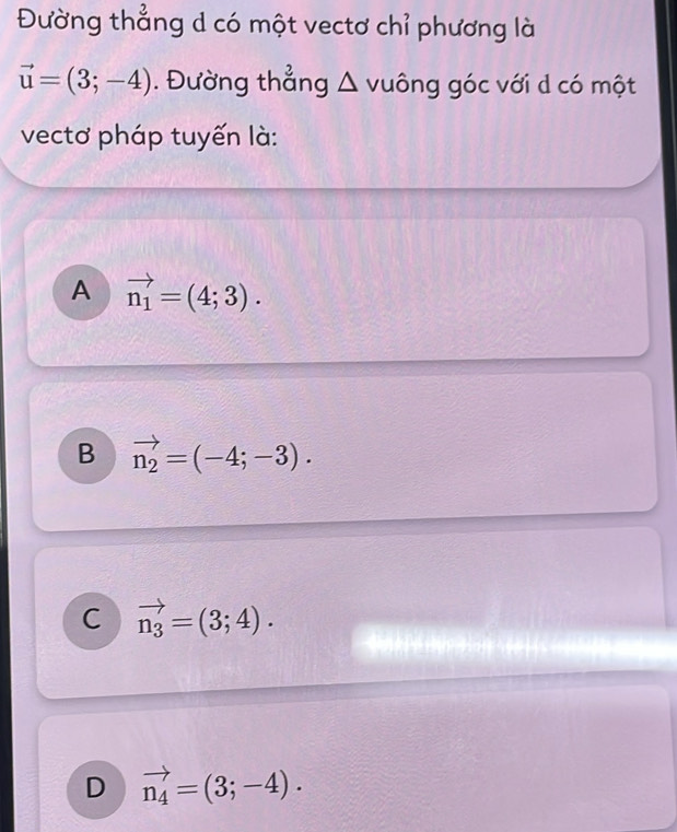 Đường thẳng d có một vectơ chỉ phương là
vector u=(3;-4). Đường thẳng Δ vuông góc với d có một
vectơ pháp tuyến là:
A vector n_1=(4;3).
B vector n_2=(-4;-3).
C vector n_3=(3;4).
D vector n_4=(3;-4).