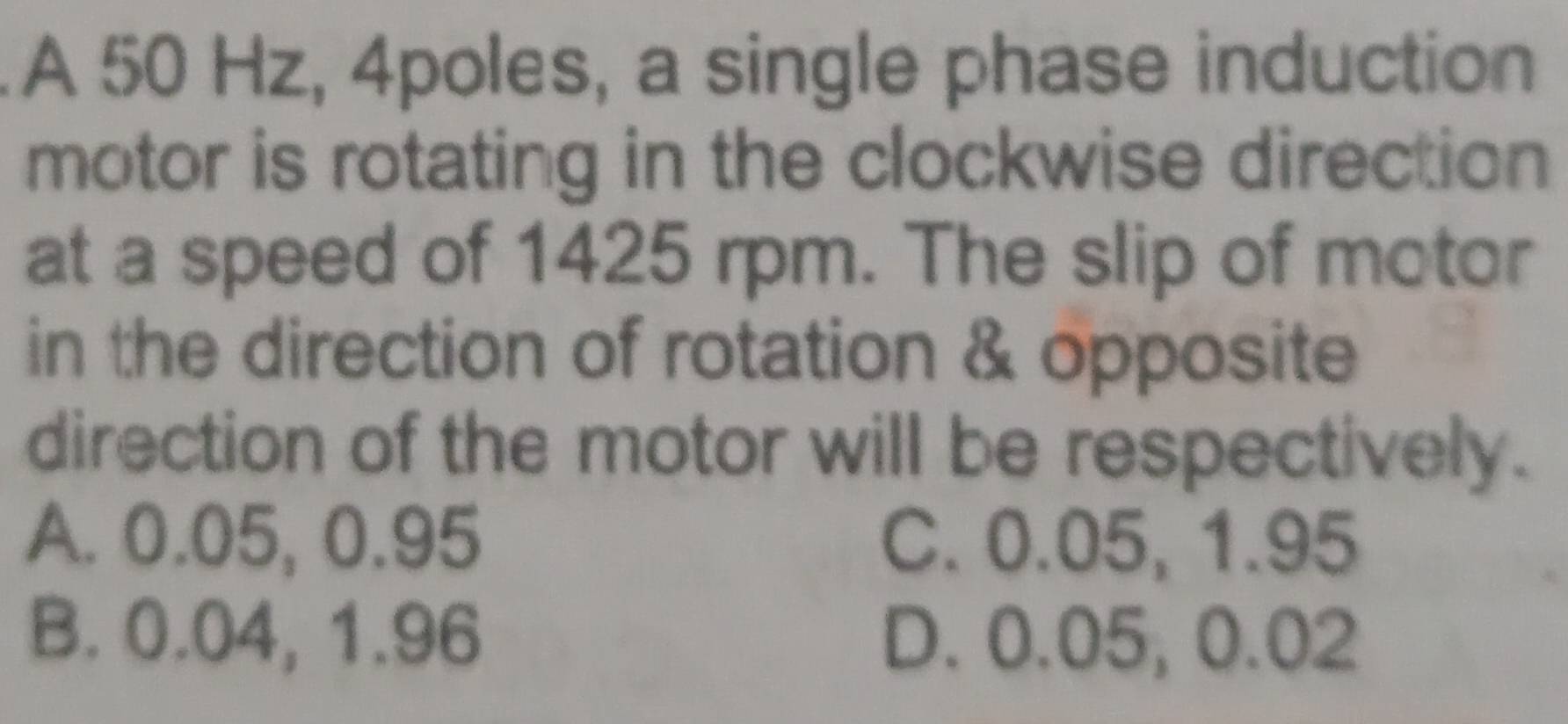 A 50 Hz, 4poles, a single phase induction
motor is rotating in the clockwise direction
at a speed of 1425 rpm. The slip of motor
in the direction of rotation & opposite
direction of the motor will be respectively.
A. 0.05, 0.95 C. 0.05, 1.95
B. 0.04, 1.96 D. 0.05, 0.02