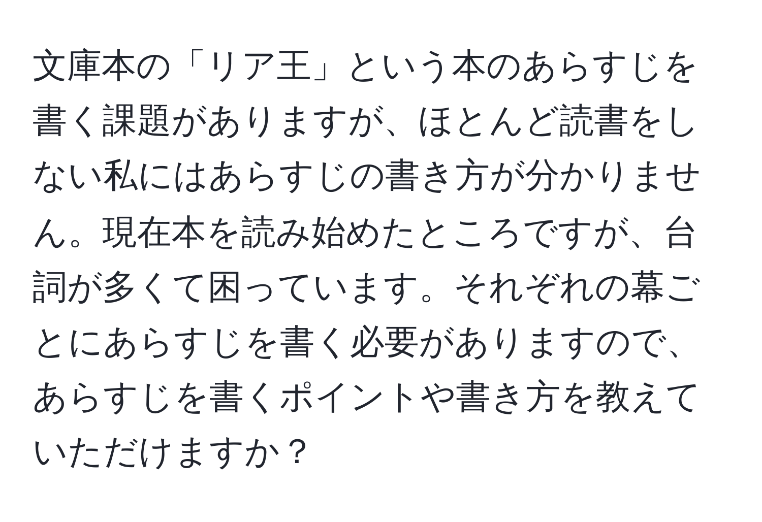 文庫本の「リア王」という本のあらすじを書く課題がありますが、ほとんど読書をしない私にはあらすじの書き方が分かりません。現在本を読み始めたところですが、台詞が多くて困っています。それぞれの幕ごとにあらすじを書く必要がありますので、あらすじを書くポイントや書き方を教えていただけますか？