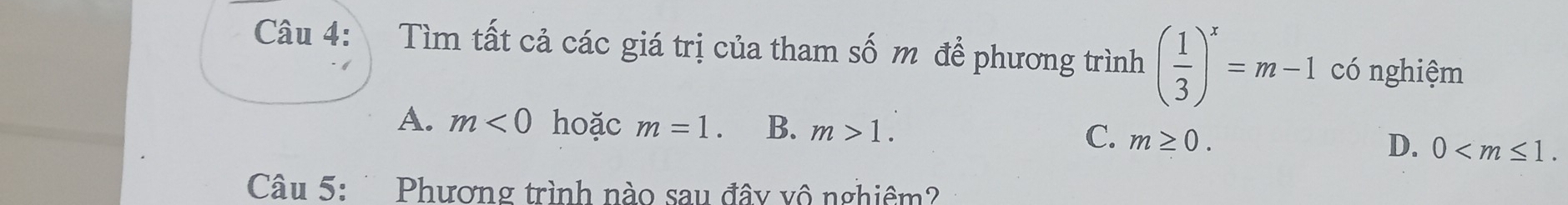 Tìm tất cả các giá trị của tham số m để phương trình ( 1/3 )^x=m-1 có nghiệm
A. m<0</tex> hoặc m=1. B. m>1. C. m≥ 0. D. 0 . 
Câu 5: Phương trình nào sau đây vô nghiêm?