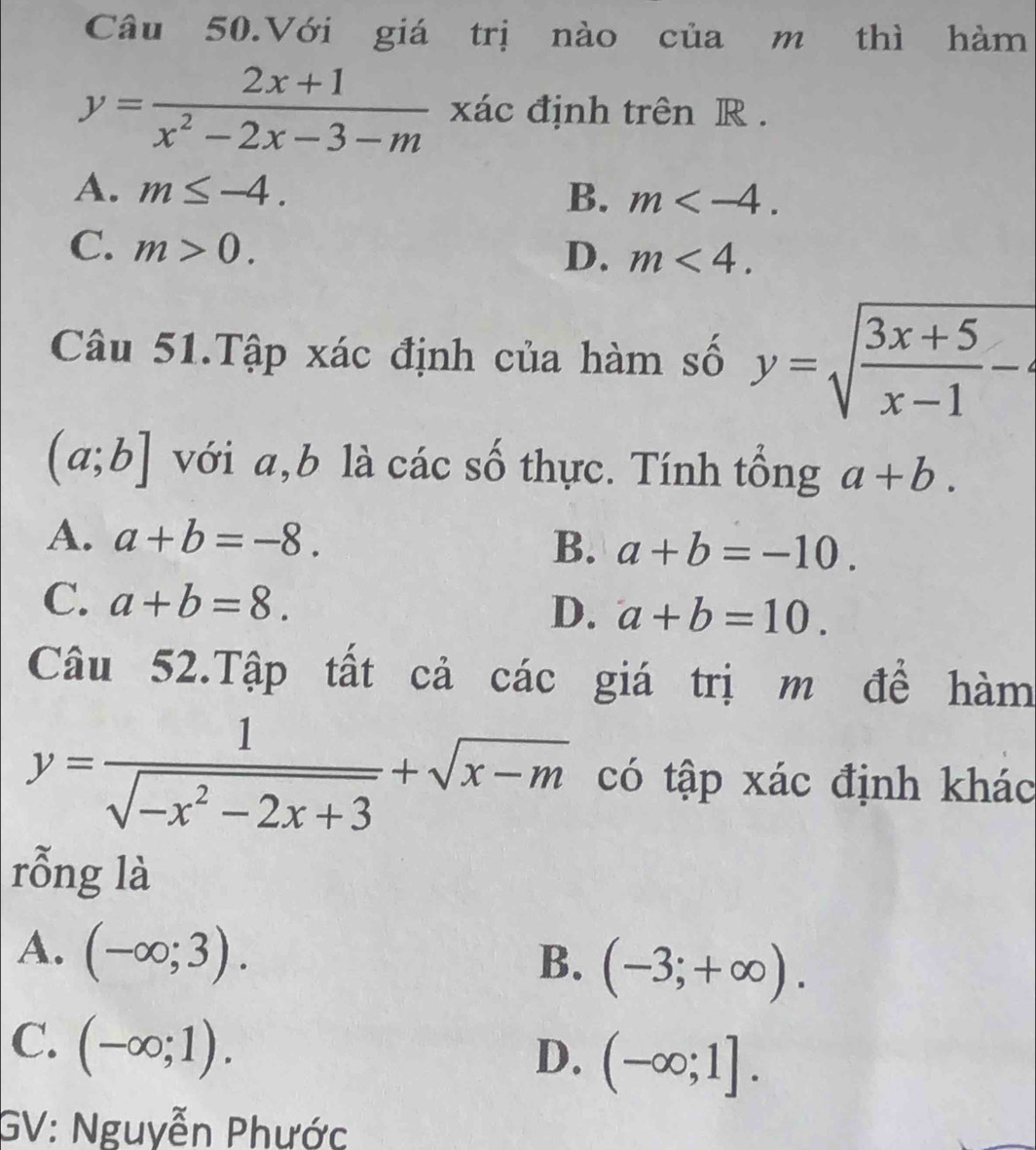 Câu 50.Với giá trị nào của m thì hàm
y= (2x+1)/x^2-2x-3-m  xác định trên R.
A. m≤ -4. B. m .
C. m>0.
D. m<4</tex>. 
Câu 51.Tập xác định của hàm số y=sqrt(frac 3x+5)x-1-
(a;b] với a, b là các số thực. Tính tổng a+b.
A. a+b=-8.
B. a+b=-10.
C. a+b=8.
D. a+b=10. 
Câu 52.Tập tất cả các giá trị m đề hàm
y= 1/sqrt(-x^2-2x+3) +sqrt(x-m) có tập xác định khác
rỗng là
A. (-∈fty ;3).
B. (-3;+∈fty ).
C. (-∈fty ;1).
D. (-∈fty ;1]. 
GV: Nguyễn Phước