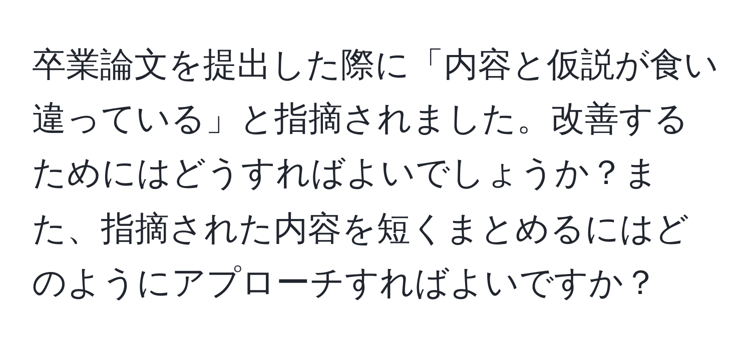 卒業論文を提出した際に「内容と仮説が食い違っている」と指摘されました。改善するためにはどうすればよいでしょうか？また、指摘された内容を短くまとめるにはどのようにアプローチすればよいですか？