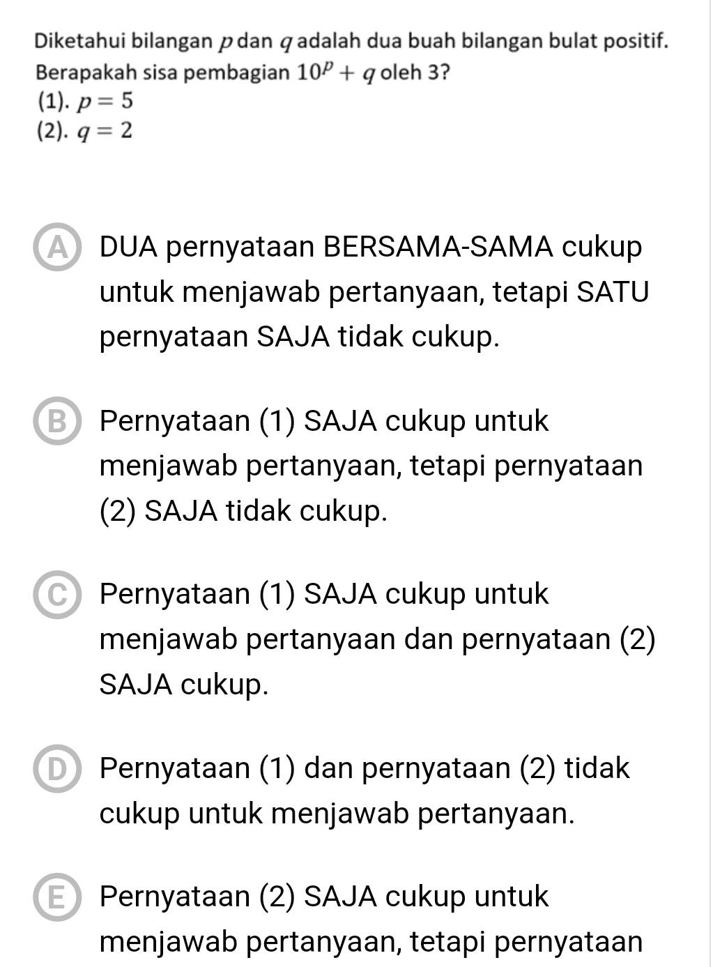 Diketahui bilangan pdan qadalah dua buah bilangan bulat positif.
Berapakah sisa pembagian 10^p+q oleh 3?
(1). p=5
(2). q=2
A DUA pernyataan BERSAMA-SAMA cukup
untuk menjawab pertanyaan, tetapi SATU
pernyataan SAJA tidak cukup.
B Pernyataan (1) SAJA cukup untuk
menjawab pertanyaan, tetapi pernyataan
(2) SAJA tidak cukup.
C) Pernyataan (1) SAJA cukup untuk
menjawab pertanyaan dan pernyataan (2)
SAJA cukup.
D Pernyataan (1) dan pernyataan (2) tidak
cukup untuk menjawab pertanyaan.
E ) Pernyataan (2) SAJA cukup untuk
menjawab pertanyaan, tetapi pernyataan