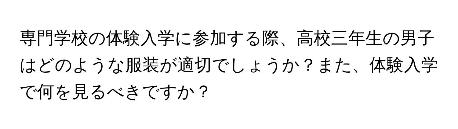 専門学校の体験入学に参加する際、高校三年生の男子はどのような服装が適切でしょうか？また、体験入学で何を見るべきですか？