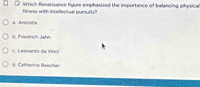 Which Renaissance figure emphasized the importance of balancing physical
fitness with intellectual pursuits?
a. Aristotle
b. Friedrich Jahn
c Leonardo da Vinci
d. Catherine Beecher