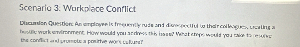 Scenario 3: Workplace Conflict 
Discussion Question: An employee is frequently rude and disrespectful to their colleagues, creating a 
hostile work environment. How would you address this issue? What steps would you take to resolve 
the conflict and promote a positive work culture?