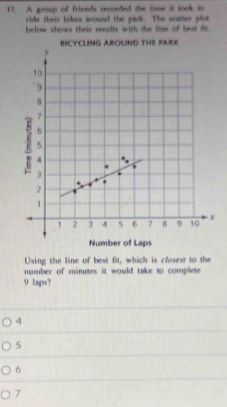 A group of friends recorded the time it took to
ride their bikes around the park. The scatter plot
below shows their results with the line of best fit.
Using the line of best fit, which is closest to the
number of minutes it would take to complete
9 laps?
4
5
6
7