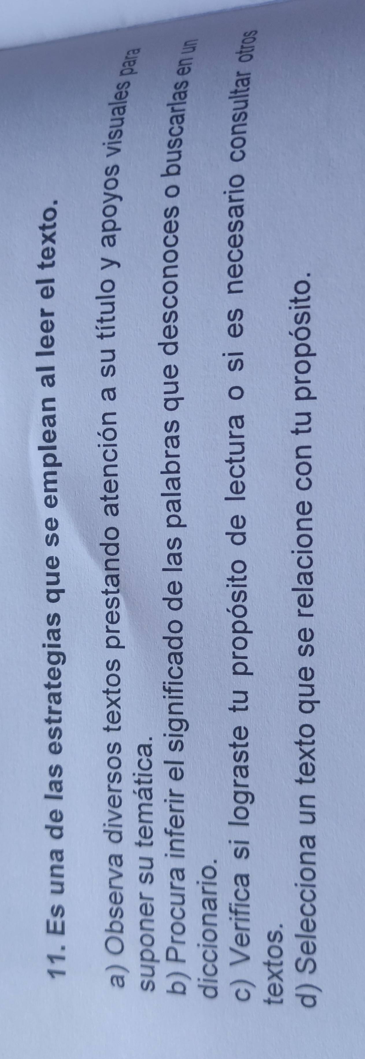 Es una de las estrategias que se emplean al leer el texto. 
a) Observa diversos textos prestando atención a su título y apoyos visuales para 
suponer su temática. 
b) Procura inferir el significado de las palabras que desconoces o buscarlas en un 
diccionario. 
c) Verifica si lograste tu propósito de lectura o si es necesario consultar otros 
textos. 
d) Selecciona un texto que se relacione con tu propósito.