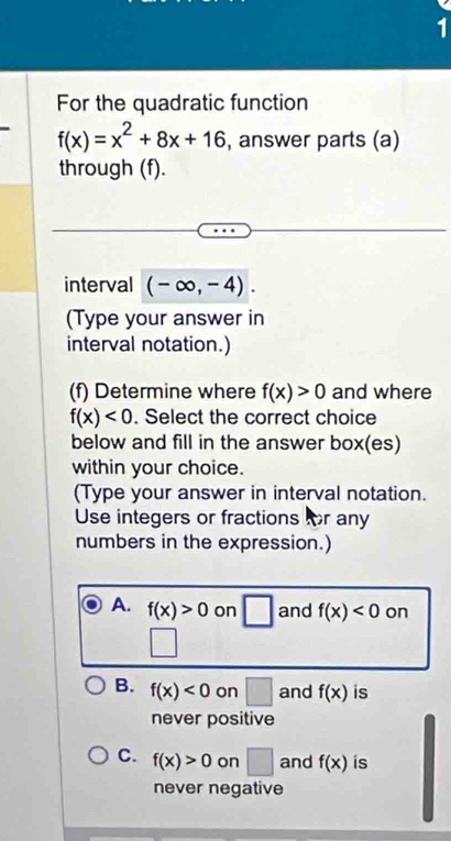 For the quadratic function
f(x)=x^2+8x+16 , answer parts (a)
through (f).
interval (-∈fty ,-4). 
(Type your answer in
interval notation.)
(f) Determine where f(x)>0 and where
f(x)<0</tex> . Select the correct choice
below and fill in the answer box(es)
within your choice.
(Type your answer in interval notation.
Use integers or fractions for any
numbers in the expression.)
A. f(x)>0 on □ and f(x)<0</tex> on
□
B. f(x)<0</tex> on □ and f(x) is
never positive
C. f(x)>0 on □ and f(x) is
never negative