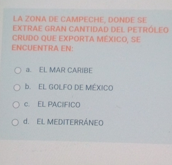 LA ZONA DE CAMPECHE, DONDE SE
EXTRAE GRAN CANTIDAD DEL PETRÓLEO
CRUDO QUE EXPORTA MéXICO, SE
ENCUENTRA EN:
a. EL MAR CARIBE
b. EL GOLFO DE MÉXICO
c. EL PACIFICO
d. EL MEDITERRÁNEO