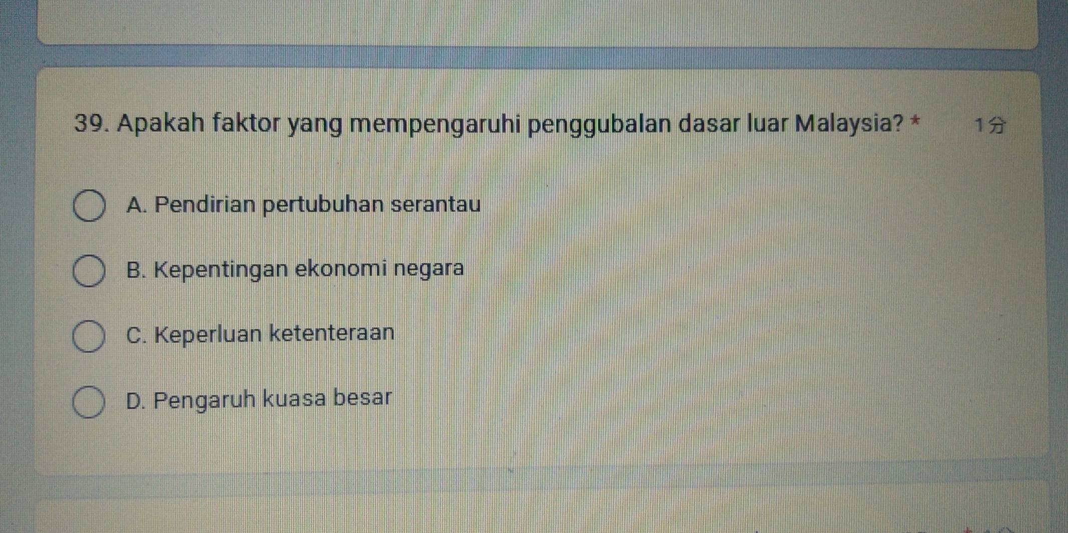 Apakah faktor yang mempengaruhi penggubalan dasar luar Malaysia? * 1
A. Pendirian pertubuhan serantau
B. Kepentingan ekonomi negara
C. Keperluan ketenteraan
D. Pengaruh kuasa besar