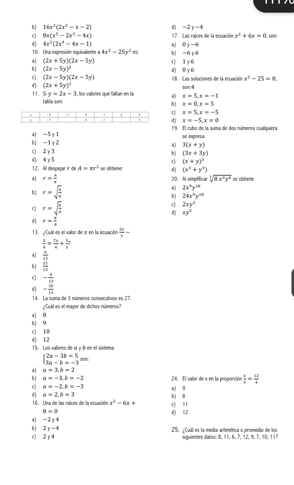 b) 16x^2(2x^2-x-2) d) -2 y -4
c) 8x(x^5-2x^3-4x) 17. Las raíces de la ecuación x^2+6x=0 , son:
d) 4x^2(2x^4-4x-1) a) 0 y-6
10. Una expresión equivalente a 4x^2-25y^2 es: b) -6 y 6
a) (2x+5y)(2x-5y) c) 1 y 6
b) (2x-5y)^2 d) 0 y 6
c) (2x-5y)(2x-5y) 18. Las soluciones de la ecuación x^2-25=0,
d) (2x+5y)^2 son:4
11. Siy=2x-3 , los valores que faltan en la
a) x=5,x=-1
tabla son:
b) x=0,x=5
c) x=5,x=-5
d) x=-5,x=0
19. El cubo de la suma de dos números cualquiera
a) -5 y 1 se expresa
b) -1y 2 a) 3(x+y)
c) 2 y 3
b) (3x+3y)
d) 4 y 5 c) (x+y)^3
12. Al despejar r de A=π r^2 se obtiene:
d) (x^3+y^3)
a) r= A/π   20. Al simplificar sqrt[3](8x^3y^6) se obtiene
b) r=sqrt(frac A)π 
a) 2x^9y^(18)
b) 24x^9y^(18)
c) r=sqrt(frac π )A
c) 2xy^2
d) xy^2
d) r= π /A 
13. ¿Cuál es el valor de x en la ecuación  2x/3 -
 5/4 = 7x/4 + 5/3 ?
a)  6/13 
b)  21/13 
c) - 4/13 
d) - 35/13 
14. La suma de 3 números consecutivos es 27.
¿Cuál es el mayor de dichos números?
a) 8
b) 9
c) 10
d) 12
15. Los valores de á y b en el sistema
beginarrayl 2a-3b=5 3a-b=-3endarray. son:
a) a=3,b=2
b) a=-3,b=-2 24. El valor de x en la proporción  x/3 = 12/4 
c) a=-2,b=-3
a) 9
d) a=2,b=3 b) 8
16. Una de las raíces de la ecuación x^2-6x+ c) 11
8=0
d) 12
a) -2 y 4
b)₹ 2y-4 25. Cuál es la media aritmética o promedio de los
c) 2 y 4 siguientes datos: 8, 11, 6, 7, 12, 9, 7, 10, 11?