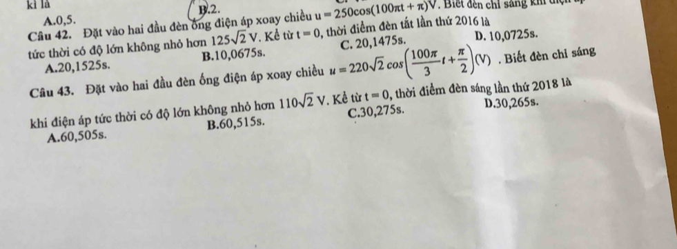 kì là . Biết đến chỉ sáng kh điệi
A. 0, 5. B. 2.
Cầu 42. Đặt vào hai đầu đèn ông điện áp xoay chiều , thời điểm đèn tắt lần thứ 2016 là u=250cos (100π t+π )V
tức thời có độ lớn không nhỏ hơn 125sqrt(2)V. Kể từ t=0 D. 10,0725s.
A. 20,1525s. B. 10,0675s.. Biết đèn chỉ sáng
Câu 43. Đặt vào hai đầu đèn ống điện áp xoay chiều u=220sqrt(2)cos ( 100π /3 t+ π /2 )(V) C. 20,1475s.
khi điện áp tức thời có độ lớn không nhỏ hơn 110sqrt(2)V *. Kể từ t=0 , thời điểm đèn sáng lần thứ 2018 là
A. 60,505s. B. 60,515s. C. 30,275s. D. 30,265s.