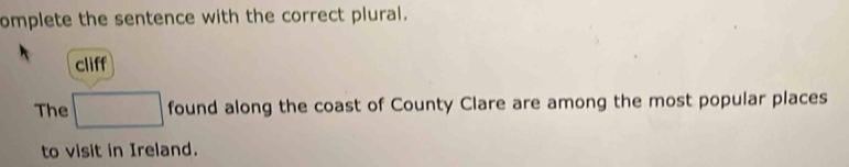 omplete the sentence with the correct plural. 
cliff 
The □ found along the coast of County Clare are among the most popular places 
to visit in Ireland.