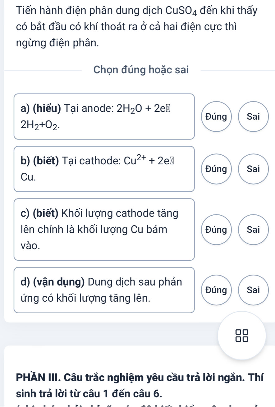 Tiến hành điện phân dung dịch CuSI O_4 đến khi thấy
có bắt đầu có khí thoát ra ở cả hai điện cực thì
ngừng điện phân.
Chọn đúng hoặc sai
a) (hiểu) Tại anode: 2H_2O+2eB
Đúng Sai
2H_2+O_2. 
b) (biết) Tại cathode: Cu^(2+)+2e□
Đúng Sai
Cu.
c) (biết) Khối lượng cathode tăng
lên chính là khối lượng Cu bám Đúng Sai
vào.
d) (vận dụng) Dung dịch sau phản
Đúng Sai
ứng có khối lượng tăng lên.
PHÄN III. Câu trắc nghiệm yêu cầu trả lời ngắn. Thí
sinh trả lời từ câu 1 đến câu 6.