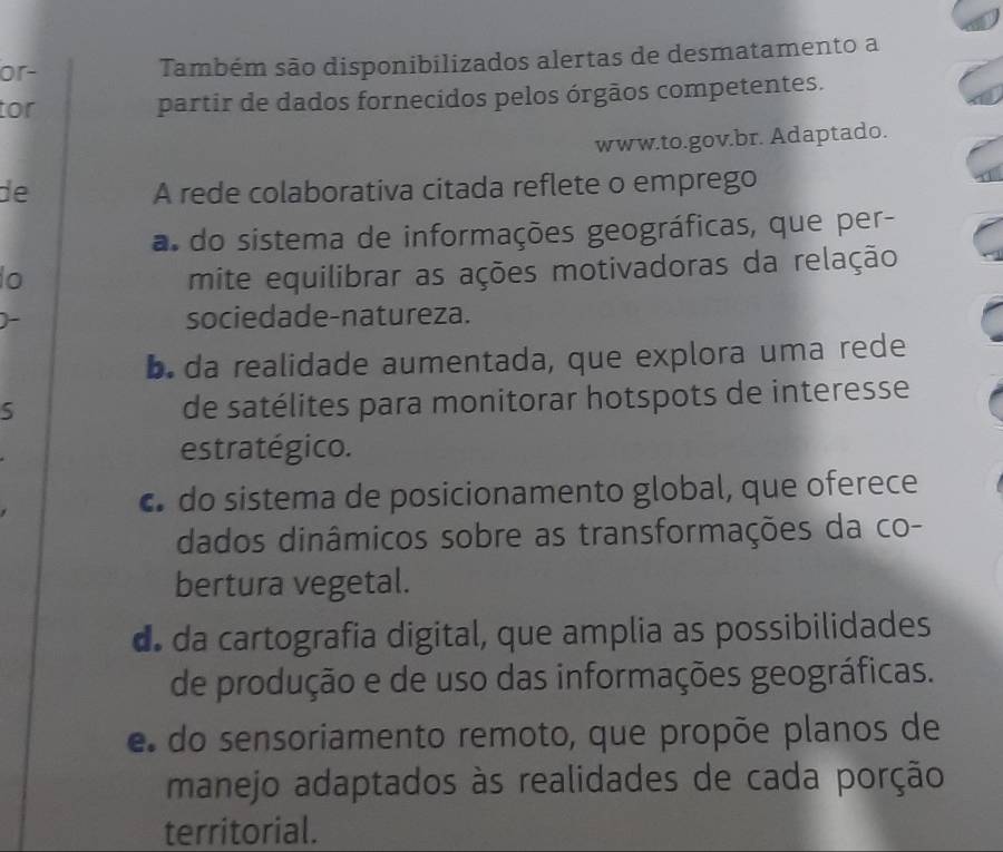 or- Também são disponibilizados alertas de desmatamento a
tor partir de dados fornecidos pelos órgãos competentes.
www.to.gov.br. Adaptado.
de A rede colaborativa citada reflete o emprego
a. do sistema de informações geográficas, que per-
lo mite equilibrar as ações motivadoras da relação
sociedade-natureza.
b. da realidade aumentada, que explora uma rede
5
de satélites para monitorar hotspots de interesse
estratégico.
€ do sistema de posicionamento global, que oferece
dados dinâmicos sobre as transformações da co-
bertura vegetal.
d. da cartografia digital, que amplia as possibilidades
de produção e de uso das informações geográficas.
e do sensoriamento remoto, que propõe planos de
manejo adaptados às realidades de cada porção
territorial.