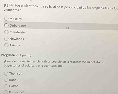 ¿Quién fue el científico que se basó en la periodicidad de las propiedades de los
elementos?
Moseley
Dobereiner
Mendeleiv
Newlands
Asimov
Pregunta 9 (1 punto)
¿Cuál de los siguientes científicos postuló en la representación del átomo
trayectorias circulares y una cuantización?
Thomson
Bohr
Dalton
Rutherford