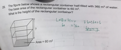 The figure below shows a rectangular container half-filled with 360m^3 of water.
The base area of the rectangular container is 60m^2.
What is the height of the rectangular container?