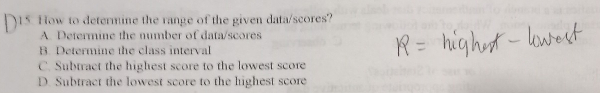 How to determine the range of the given data/scores?
A. Determine the number of data/scores
B. Determine the class interval
C. Subtract the highest score to the lowest score
D. Subtract the lowest score to the highest score