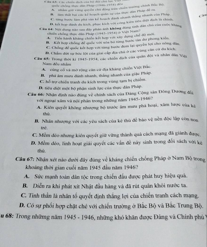 Các chiến dịch của bộ đội chủ lực Việt 
quốc chồng thực dân Pháp (1946-1954) đều
A. nhằm giữ vừng quyền chủ động trên chiến trường chính Bắc Bộ
B. làm thất bại các kể hoạch quân sự của thực dân Pháp đề ra
C. từng bước làm phá sản kể hoạch dánh nhanh thắng nhanh của Pháp, Câu
D. kết hợp đánh du kích, phục kích với công kiên tiêu diệt địch là chính.
Câu 64: Nội dung nào sau đây phản ánh không đúng tính dân chủ của cuộc kháng
chiến chống thực dân Pháp (1945-1954) ờ Việt Nam?
A. Tiến hành kháng chiến kết hợp với xây dựng chế độ mới.
B. Kết hợp chống đế quốc với xóa bỏ từng bước tàn dư phong kiến
C. Chống đế quốc kết hợp với từng bước đem lại quyền lợi cho nông dân
D. Chẩm dứt sự bóc lột của giai cấp địa chủ ở các vùng căn cứ du kích.
Câu 65: Trong thời kì 1945-1954, các chiến dịch của quân đội và nhân dân Việt
Nam đều nhằm
A. củng cố và mở rộng căn cứ địa kháng chiến Việt Bắc.
B. phá âm mưu đánh nhanh, thắng nhanh của giặc Pháp.
C. hỗ trợ chiến tranh du kích trong vùng tạm bị chiếm.
D. tiêu diệt một bộ phận sinh lực của thực dân Pháp.
Câu 66: Nhận định nào đúng về chính sách của Đảng Cộng sản Đông Dương đối
với ngoại xâm và nội phản trong những năm 1945-1946?
A. Kiên quyết không nhượng bộ trước âm mưu phá hoại, xâm lược của kẻ
thù.
B. Nhân nhượng với các yêu sách của kẻ thù để bảo vệ nền độc lập còn non
trẻ.
C. Mềm dẻo nhưng kiên quyết giữ vững thành quả cách mạng đã giành được.
D. Mềm dẻo, linh hoạt giải quyết các vấn đề nảy sinh trong đối sách với kẻ
thù.
Câu 67: Nhận xét nào dưới đây đúng về kháng chiến chống Pháp ở Nam Bộ trong
khoảng thời gian cuối năm 1945 đầu năm 1946?
A. Sức mạnh toàn dân tộc trong chiến đấu được phát huy hiệu quả.
B. Diễn ra khi phát xít Nhật đầu hàng và đã rút quân khỏi nước ta.
C. Tinh thần là nhân tố quyết định thắng lợi của chiến tranh cách mạng.
D. Có sự phối hợp chặt chẻ với chiến trường ở Bắc Bộ vả Bắc Trung Bộ.
Su 68: Trong nhữmg năm 1945 - 1946, những khó khăn được Đảng và Chính phủ ý