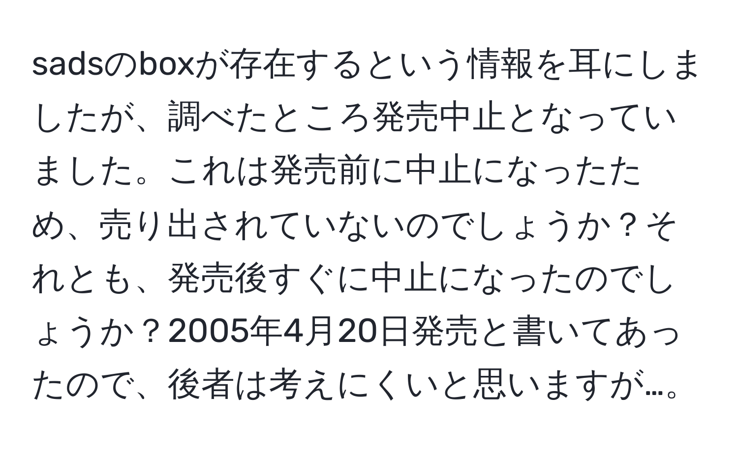 sadsのboxが存在するという情報を耳にしましたが、調べたところ発売中止となっていました。これは発売前に中止になったため、売り出されていないのでしょうか？それとも、発売後すぐに中止になったのでしょうか？2005年4月20日発売と書いてあったので、後者は考えにくいと思いますが…。