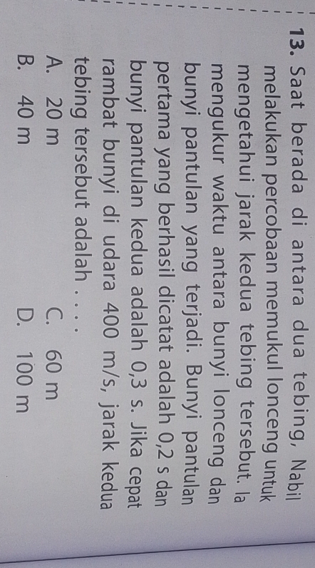 Saat berada di antara dua tebing, Nabil
melakukan percobaan memukul lonceng untuk
mengetahui jarak kedua tebing tersebut. la
mengukur waktu antara bunyi lonceng dan
bunyi pantulan yang terjadi. Bunyi pantulan
pertama yang berhasil dicatat adalah 0,2 s dan
bunyi pantulan kedua adalah 0,3 s. Jika cepat
rambat bunyi di udara 400 m/s, jarak kedua
tebing tersebut adalah . . . .
A. 20 m C. 60 m
B. 40 m D. 100 m