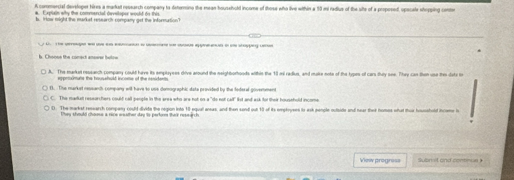 A commercial developer hires a market research company to determine the mean household income of those who live within a 10 mi radius of the site of a proposed, upscale shopping center
a. Explain why the commercial developer would do this
b. How might the market research company get the information?
D. The dtveuper ws use thes intoration to deterone the optide apperances of te shopping centr
b. Choose the correct answer below
A. The market research company could have its employees drive around the neighborhoods within the 10 mi radius, and make note of the lypes of cars they see. They can then use this data to
approximate the househuld income of the residents
B. The market research company will have to use demographic data provided by the federal government
C. The market researchers could call people in the area who are not on a "do not call" list and ask for their household income
D: The market research company could divide the region into 10 equal areas, and then send out 10 of its employees to ask people outside and near their homes what their household income is
They should choose a nice weather day to perform their research
View progress Submit and continue )