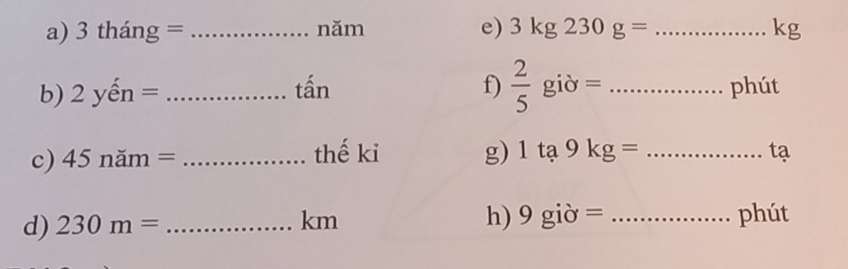 3thang= _năm e) 3kg230g= _  kg
tấn f)  2/5 gipartial =
b) 2yhat en= __phút 
c) 45nam= _thế ki g) 1ta9kg= _tạ 
d) 230m= _ 
h) 9gipartial =
km _phút