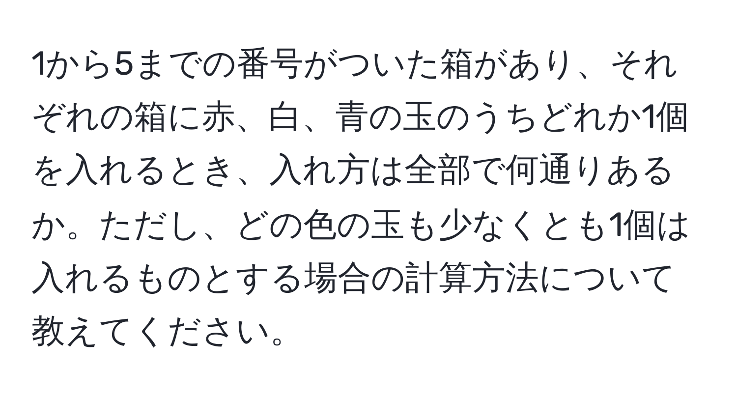 1から5までの番号がついた箱があり、それぞれの箱に赤、白、青の玉のうちどれか1個を入れるとき、入れ方は全部で何通りあるか。ただし、どの色の玉も少なくとも1個は入れるものとする場合の計算方法について教えてください。