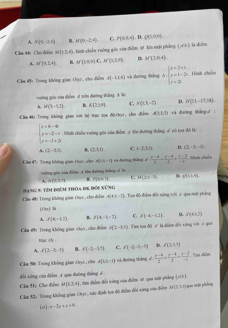 A. N(0;-2;0). B. M(0;-2;4). C. P(0;0;4). D. Q(1;0;0).
Câu 44: Cho điểm M(1;2;4) , hình chiếu vuông góc của điểm M lên mặt phẳng (yOz) là điểm
A. M'(0;2;4). B. M'(1;0;0). C. M'(1;2;0). D. M'(2;0;4).
Câu 45: Trong không gian Oxyz , cho điểm A(-1;1;6) và đường thẳng △ :beginarrayl x=2+t y=1-2t z=2tendarray.. Hình chiếu
vuông góc của điểm A trên đường thắng A là:
A. M(3;-1;2). B. K(2;1;0). C. N(1;3;-2). D. H(11;-17;18).
Câu 46: Trong không gian với hệ trục tọa độOxyz, cho điểm A(1;1;1) và đường thắng d :
beginarrayl x=6-4t y=-2-t z=-1+2tendarray.. Hình chiếu vuông góc của điểm A lên đường thẳng đ có tọa độ là:
A. (2;-3;1). B. (2;3;1). C. (-2;3;1). D. (2;-3;-1).
*  Câu 47: Trong không gian Oxyz , cho A(1;1;-1) và đường thắng d: (x-4)/2 = (y-4)/2 = (z-2)/-1 . Hình chiếu
vuông góc của điểm A lên đường thắng đ là:
A. N(2;2;3). B. P(6;6;3). C. M(2;1;-3). D. Q(1;1;4).
Dạng 9: tÌm điẻm thỏa đK đói xứng
Câu 48: Trong không gian Oxyz , cho điểm A(4;1;-2) Tọa độ điểm đối xứng với A qua mặt phẳng
(Oxz) là
A. A'(4;-1;2). B. A'(4;-1;-2). C. A'(-4;-1;2). D. A'(4;1;2).
Câu 49: Trong không gian Oxyz , cho diểm A(2;-3;5). Tìm tọa độ A' là điểm đối xứng với A qua
trục Oy .
A. A'(2;-3;-5) B. A'(-2;-3;5) C. A'(-2;-3;-5) D. A'(2;3;5)
Câu 50: Trong không gian Oxyz , cho A(1;1;-1) và đường thắng d: (x-4)/2 = (y-4)/2 = (z-2)/-1 . Tìm điểm
đối xứng của điểm A qua đường thẳng d .
Câu 51: Cho điểm M(1;2;4) , tìm điểm đối xứng của điểm M qua mặt phẳng (yOz).
Câu 52: Trong không gian Oxyz , xác định tọa độ điểm đối xứng của điểm M(2;3;1) qua mặt phẫng
(a) :x-2y+z=0.