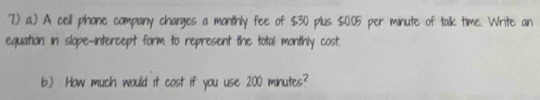 7.) a.) A cell phone company charges a monithly fee of $30 plus $0.05 per minute of talk time. Write an 
equation in slope-intercept form to represent the total monthly cost. 
b.) How much would it cost if you use 200 minutes?